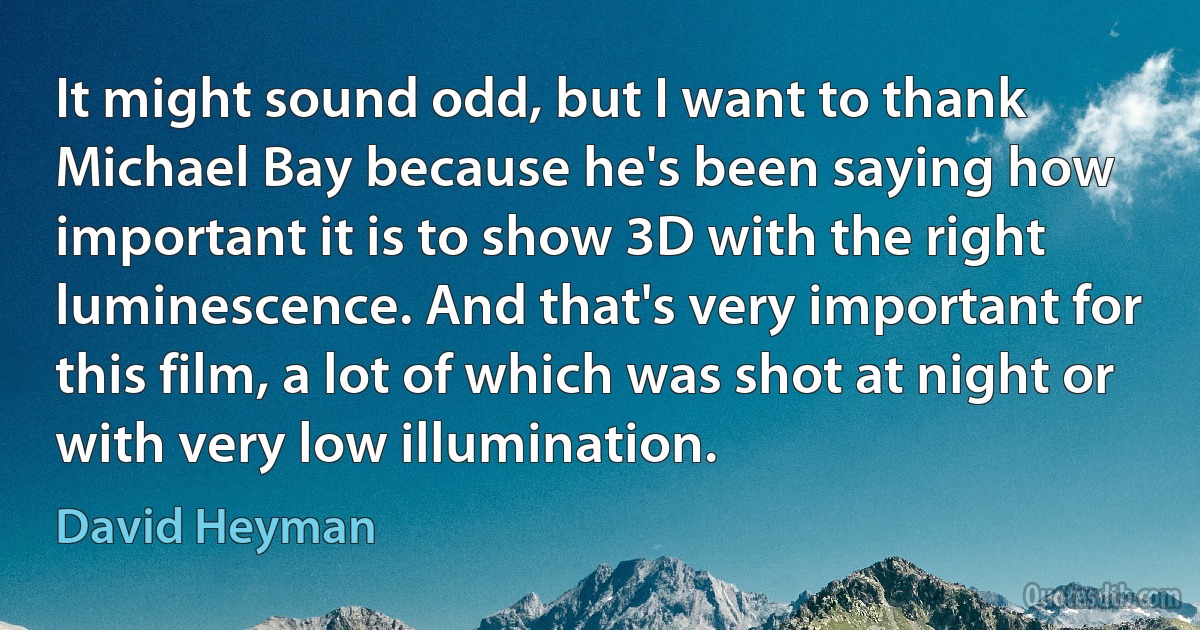 It might sound odd, but I want to thank Michael Bay because he's been saying how important it is to show 3D with the right luminescence. And that's very important for this film, a lot of which was shot at night or with very low illumination. (David Heyman)