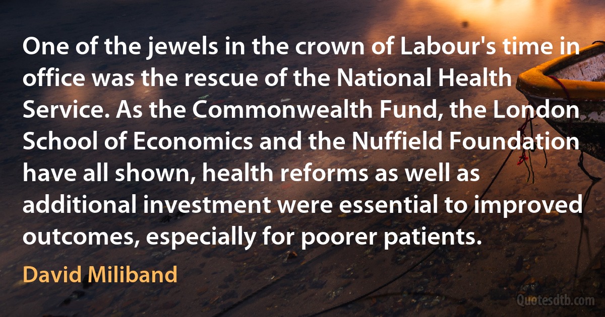 One of the jewels in the crown of Labour's time in office was the rescue of the National Health Service. As the Commonwealth Fund, the London School of Economics and the Nuffield Foundation have all shown, health reforms as well as additional investment were essential to improved outcomes, especially for poorer patients. (David Miliband)