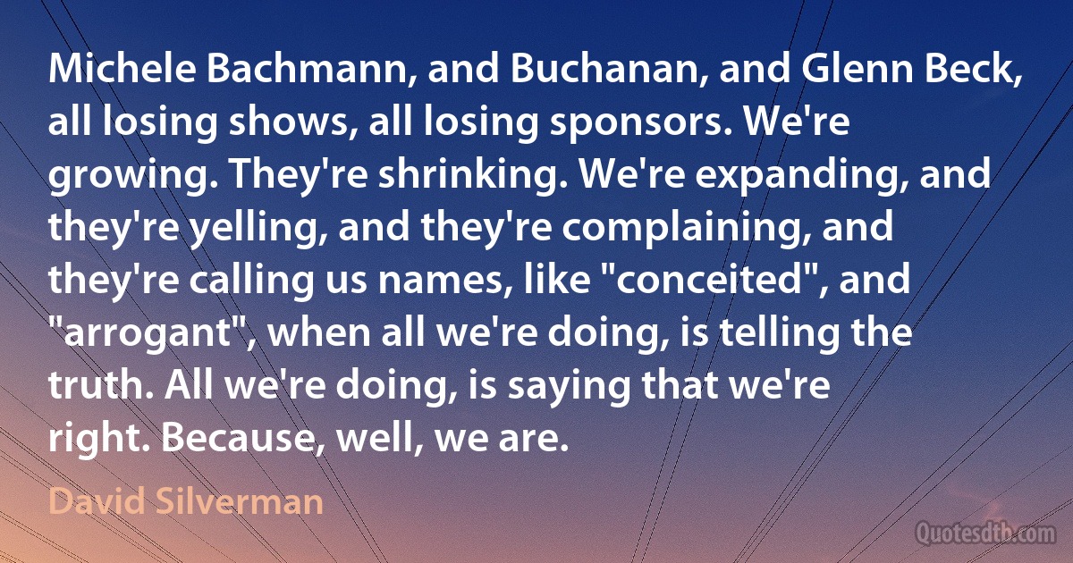 Michele Bachmann, and Buchanan, and Glenn Beck, all losing shows, all losing sponsors. We're growing. They're shrinking. We're expanding, and they're yelling, and they're complaining, and they're calling us names, like "conceited", and "arrogant", when all we're doing, is telling the truth. All we're doing, is saying that we're right. Because, well, we are. (David Silverman)