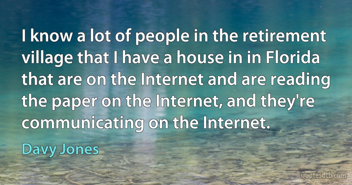 I know a lot of people in the retirement village that I have a house in in Florida that are on the Internet and are reading the paper on the Internet, and they're communicating on the Internet. (Davy Jones)