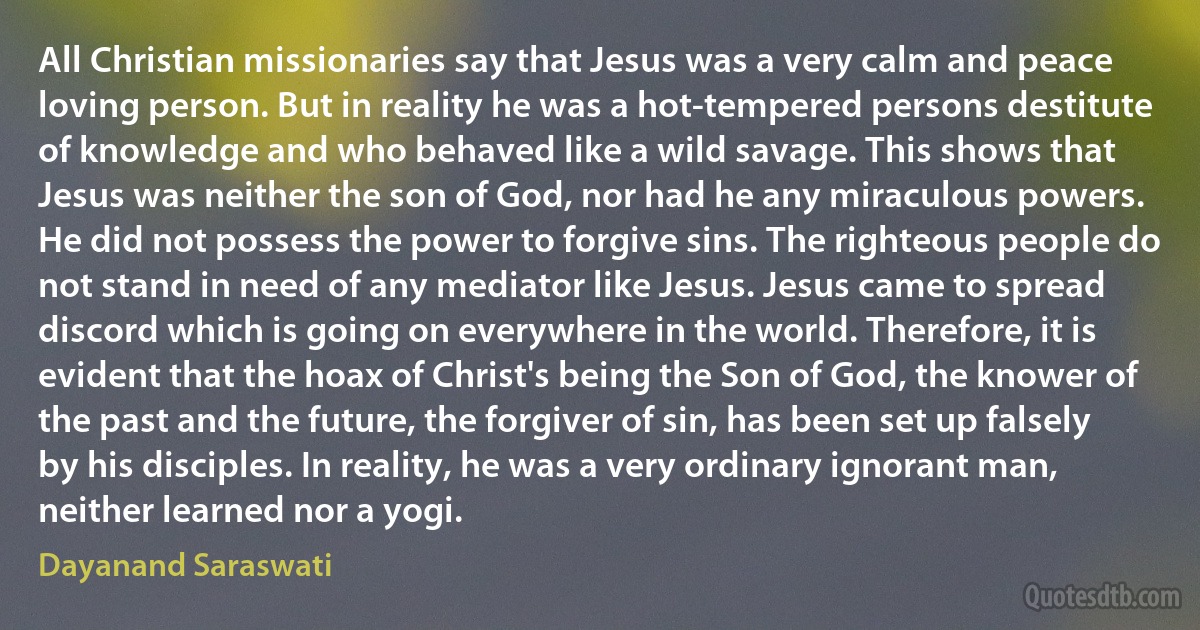 All Christian missionaries say that Jesus was a very calm and peace loving person. But in reality he was a hot-tempered persons destitute of knowledge and who behaved like a wild savage. This shows that Jesus was neither the son of God, nor had he any miraculous powers. He did not possess the power to forgive sins. The righteous people do not stand in need of any mediator like Jesus. Jesus came to spread discord which is going on everywhere in the world. Therefore, it is evident that the hoax of Christ's being the Son of God, the knower of the past and the future, the forgiver of sin, has been set up falsely by his disciples. In reality, he was a very ordinary ignorant man, neither learned nor a yogi. (Dayanand Saraswati)