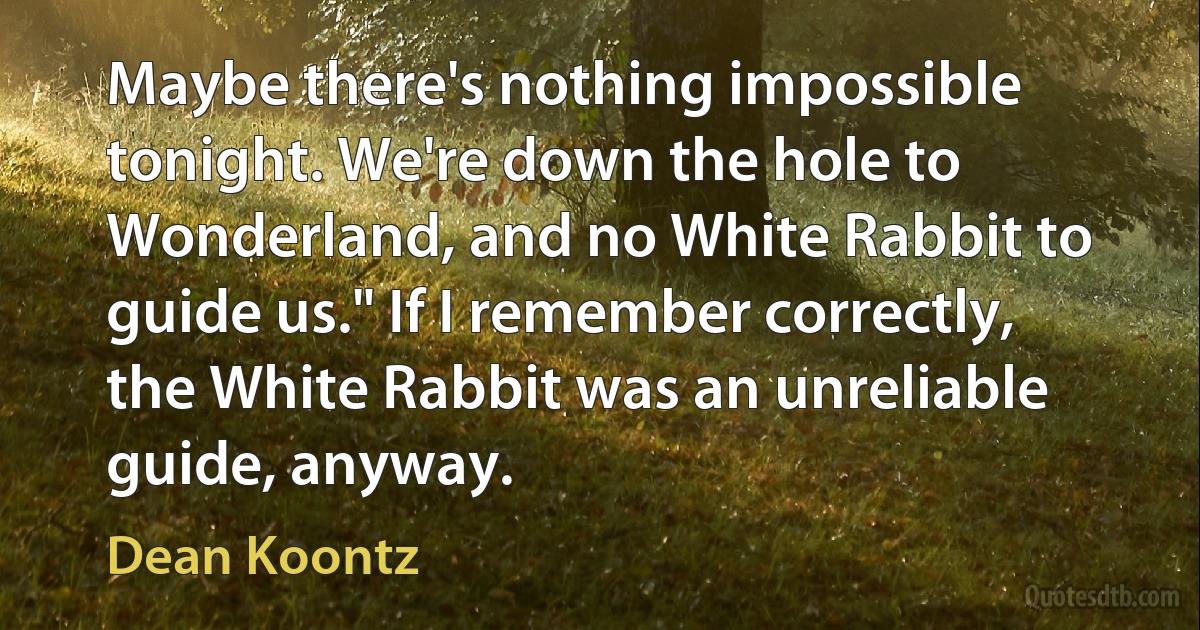 Maybe there's nothing impossible tonight. We're down the hole to Wonderland, and no White Rabbit to guide us." If I remember correctly, the White Rabbit was an unreliable guide, anyway. (Dean Koontz)