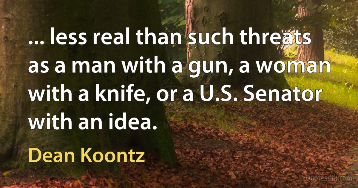 ... less real than such threats as a man with a gun, a woman with a knife, or a U.S. Senator with an idea. (Dean Koontz)