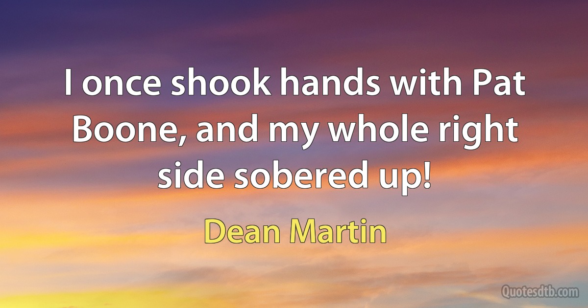 I once shook hands with Pat Boone, and my whole right side sobered up! (Dean Martin)