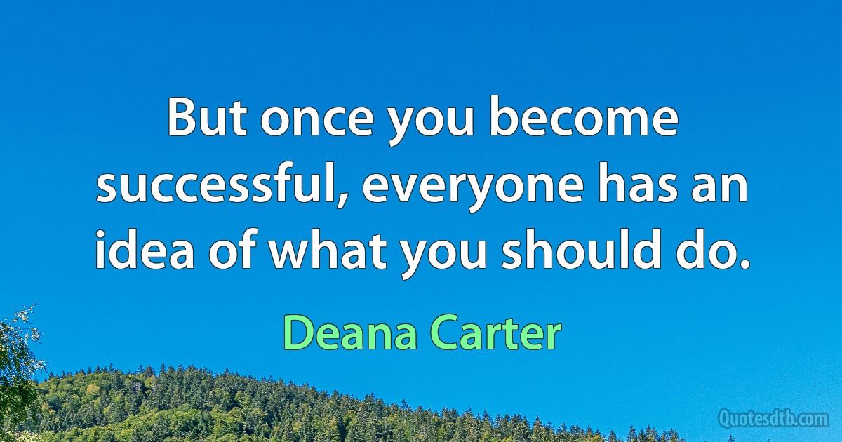 But once you become successful, everyone has an idea of what you should do. (Deana Carter)