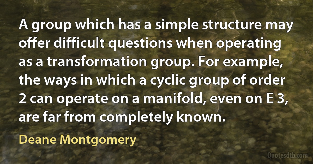 A group which has a simple structure may offer difficult questions when operating as a transformation group. For example, the ways in which a cyclic group of order 2 can operate on a manifold, even on E 3, are far from completely known. (Deane Montgomery)