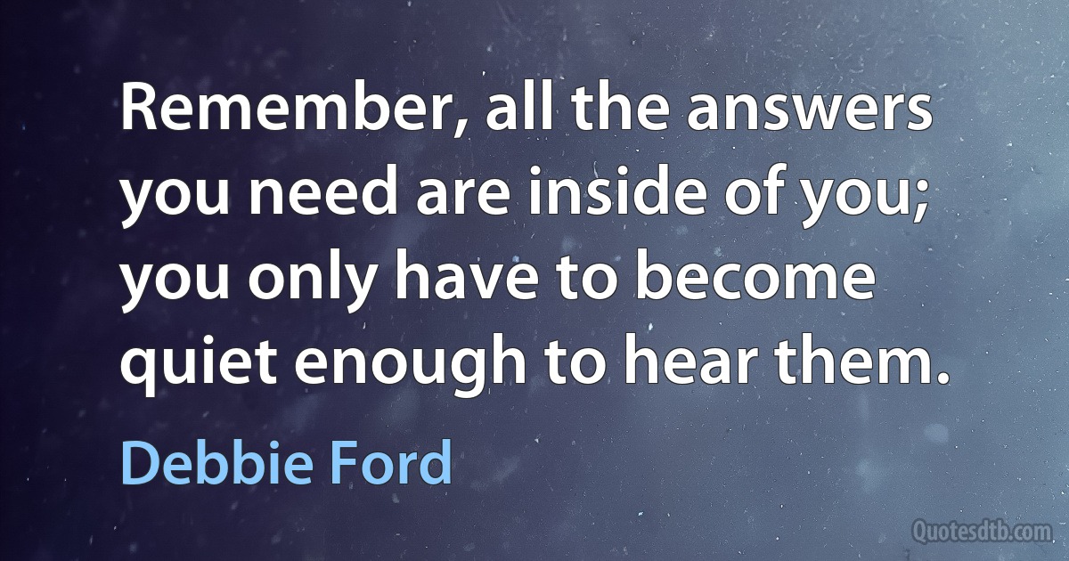 Remember, all the answers you need are inside of you; you only have to become quiet enough to hear them. (Debbie Ford)