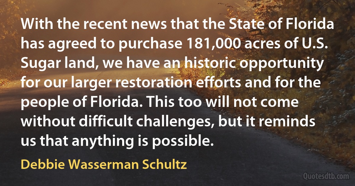 With the recent news that the State of Florida has agreed to purchase 181,000 acres of U.S. Sugar land, we have an historic opportunity for our larger restoration efforts and for the people of Florida. This too will not come without difficult challenges, but it reminds us that anything is possible. (Debbie Wasserman Schultz)