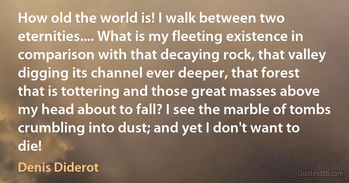 How old the world is! I walk between two eternities.... What is my fleeting existence in comparison with that decaying rock, that valley digging its channel ever deeper, that forest that is tottering and those great masses above my head about to fall? I see the marble of tombs crumbling into dust; and yet I don't want to die! (Denis Diderot)