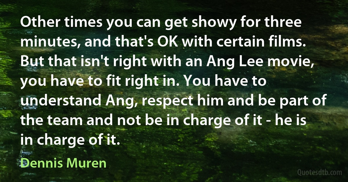 Other times you can get showy for three minutes, and that's OK with certain films. But that isn't right with an Ang Lee movie, you have to fit right in. You have to understand Ang, respect him and be part of the team and not be in charge of it - he is in charge of it. (Dennis Muren)