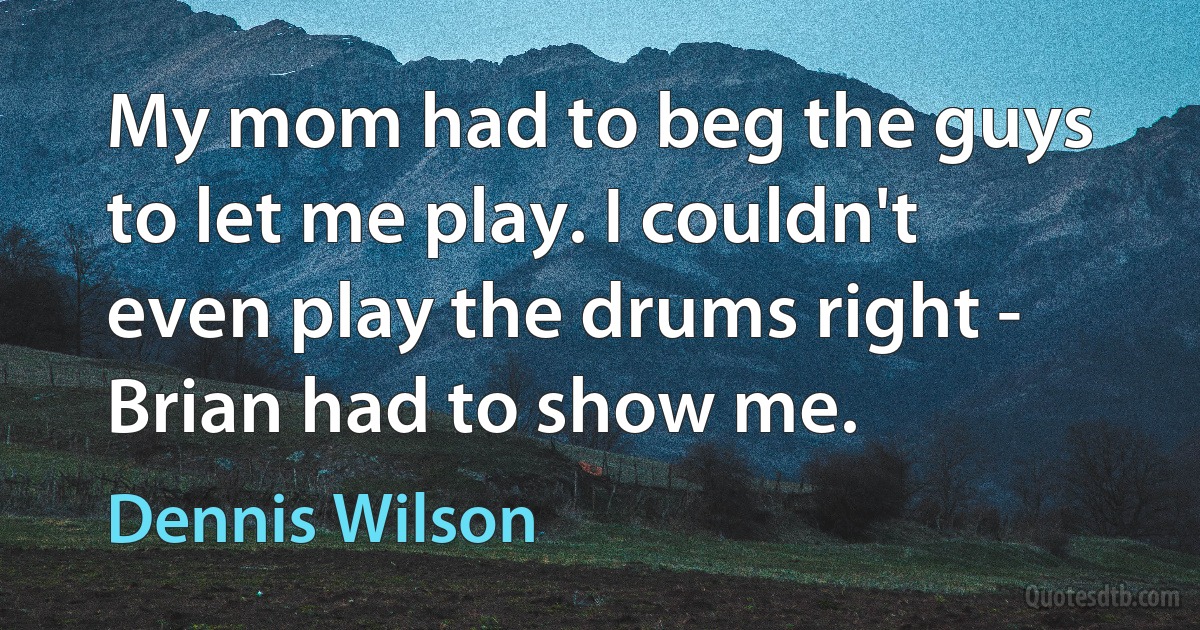 My mom had to beg the guys to let me play. I couldn't even play the drums right - Brian had to show me. (Dennis Wilson)