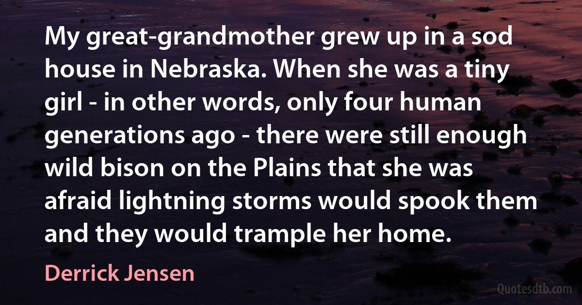 My great-grandmother grew up in a sod house in Nebraska. When she was a tiny girl - in other words, only four human generations ago - there were still enough wild bison on the Plains that she was afraid lightning storms would spook them and they would trample her home. (Derrick Jensen)