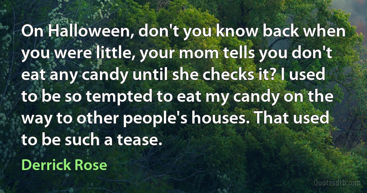 On Halloween, don't you know back when you were little, your mom tells you don't eat any candy until she checks it? I used to be so tempted to eat my candy on the way to other people's houses. That used to be such a tease. (Derrick Rose)