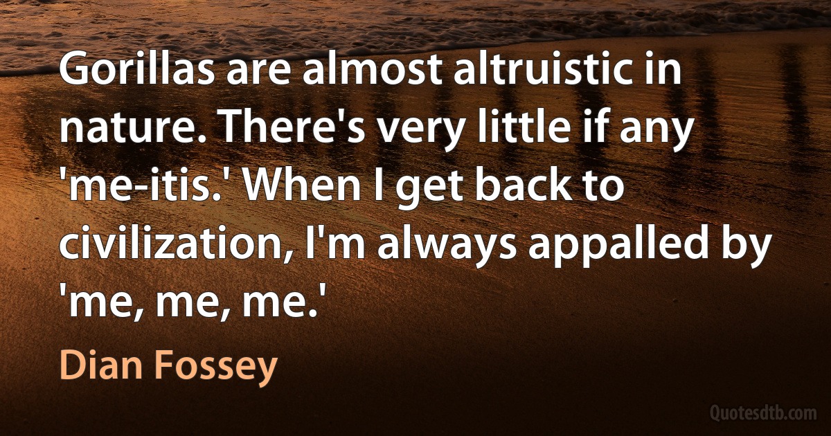 Gorillas are almost altruistic in nature. There's very little if any 'me-itis.' When I get back to civilization, I'm always appalled by 'me, me, me.' (Dian Fossey)