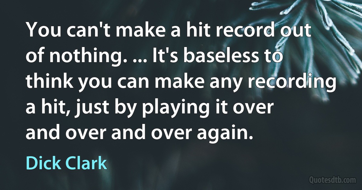 You can't make a hit record out of nothing. ... It's baseless to think you can make any recording a hit, just by playing it over and over and over again. (Dick Clark)