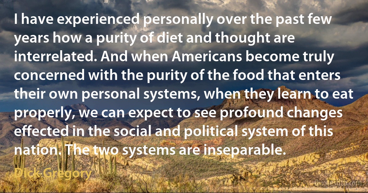 I have experienced personally over the past few years how a purity of diet and thought are interrelated. And when Americans become truly concerned with the purity of the food that enters their own personal systems, when they learn to eat properly, we can expect to see profound changes effected in the social and political system of this nation. The two systems are inseparable. (Dick Gregory)