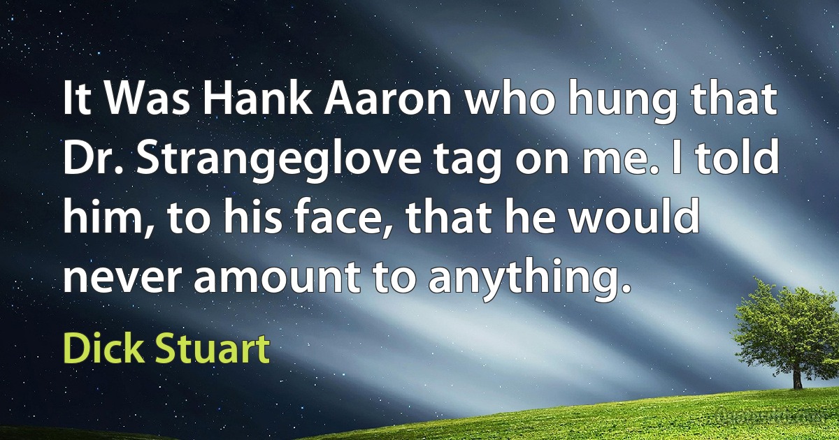 It Was Hank Aaron who hung that Dr. Strangeglove tag on me. I told him, to his face, that he would never amount to anything. (Dick Stuart)