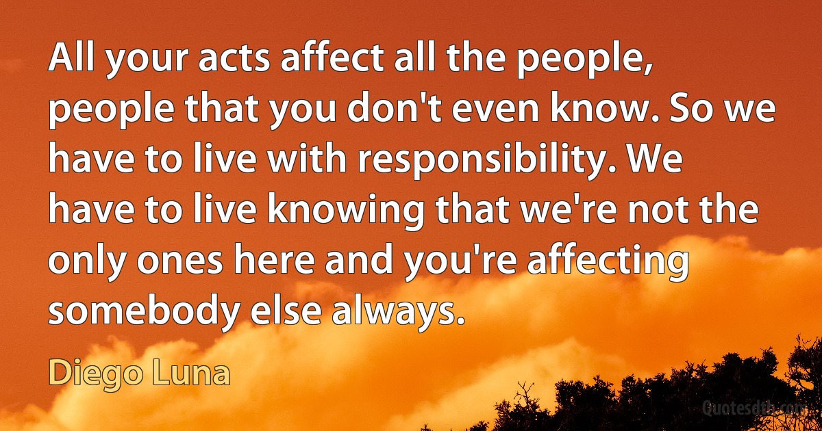 All your acts affect all the people, people that you don't even know. So we have to live with responsibility. We have to live knowing that we're not the only ones here and you're affecting somebody else always. (Diego Luna)