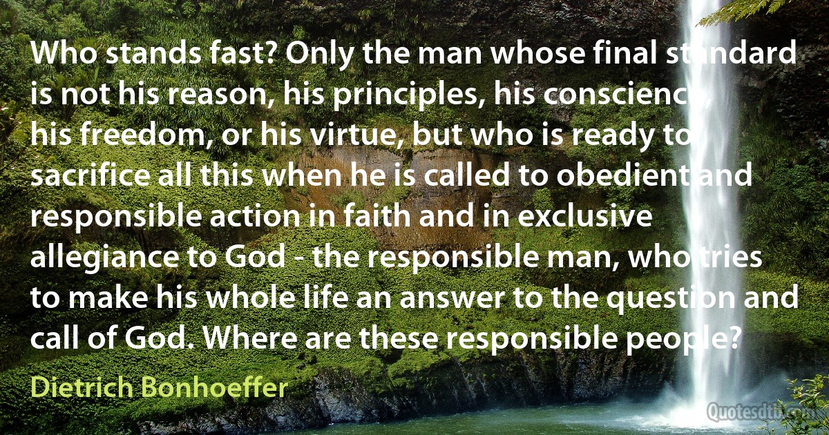 Who stands fast? Only the man whose final standard is not his reason, his principles, his conscience, his freedom, or his virtue, but who is ready to sacrifice all this when he is called to obedient and responsible action in faith and in exclusive allegiance to God - the responsible man, who tries to make his whole life an answer to the question and call of God. Where are these responsible people? (Dietrich Bonhoeffer)