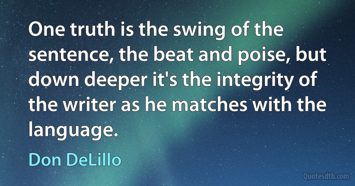 One truth is the swing of the sentence, the beat and poise, but down deeper it's the integrity of the writer as he matches with the language. (Don DeLillo)