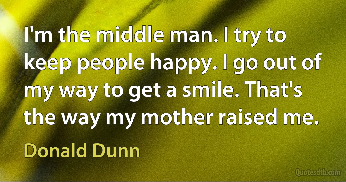 I'm the middle man. I try to keep people happy. I go out of my way to get a smile. That's the way my mother raised me. (Donald Dunn)