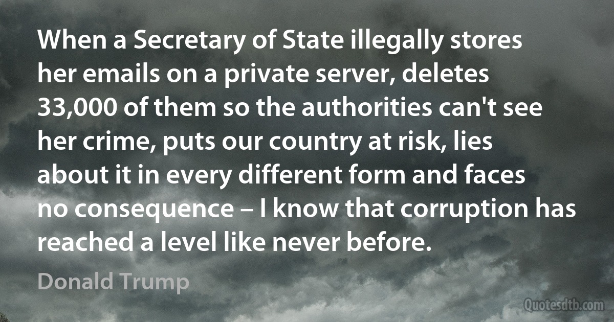 When a Secretary of State illegally stores her emails on a private server, deletes 33,000 of them so the authorities can't see her crime, puts our country at risk, lies about it in every different form and faces no consequence – I know that corruption has reached a level like never before. (Donald Trump)