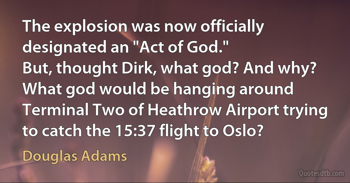 The explosion was now officially designated an "Act of God."
But, thought Dirk, what god? And why?
What god would be hanging around Terminal Two of Heathrow Airport trying to catch the 15:37 flight to Oslo? (Douglas Adams)