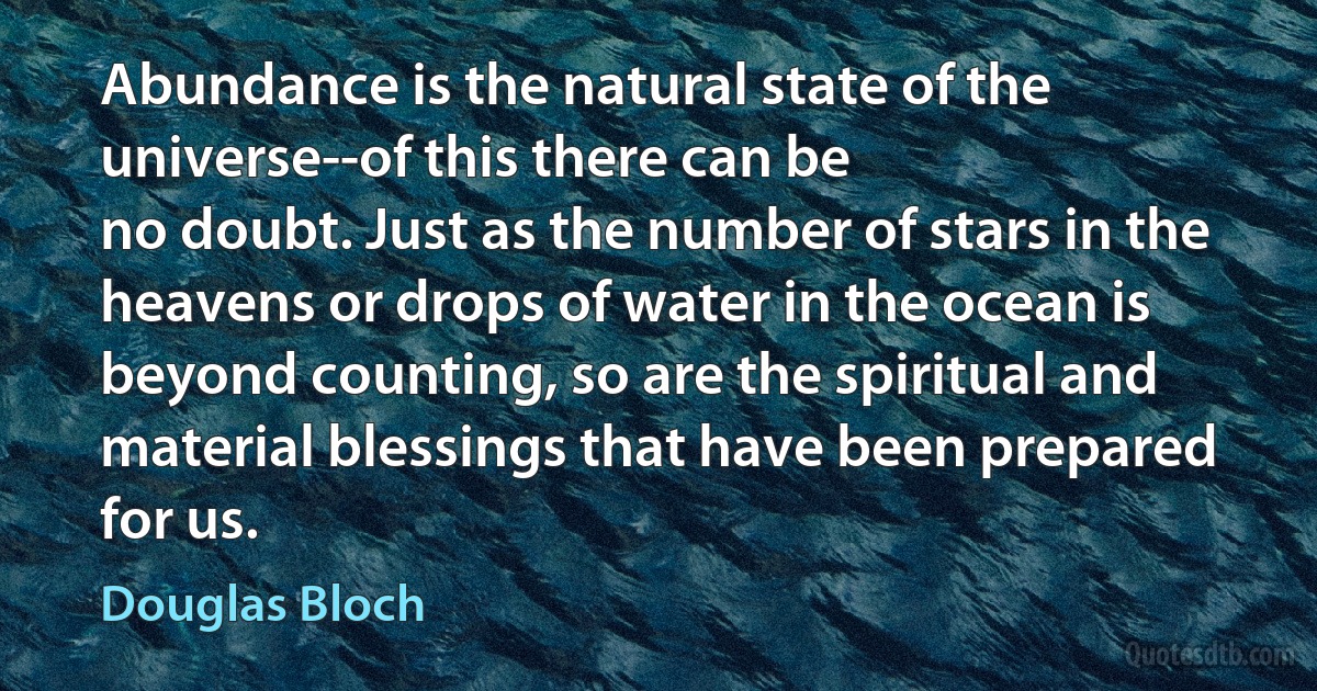 Abundance is the natural state of the universe--of this there can be
no doubt. Just as the number of stars in the heavens or drops of water in the ocean is beyond counting, so are the spiritual and material blessings that have been prepared for us. (Douglas Bloch)