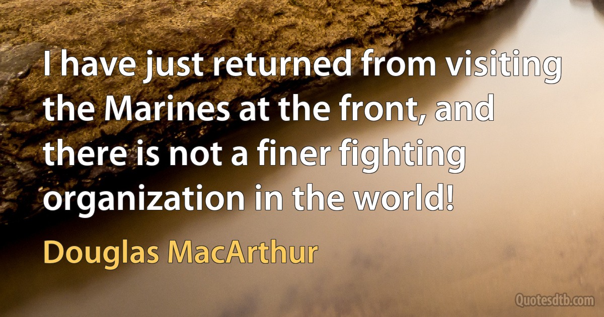 I have just returned from visiting the Marines at the front, and there is not a finer fighting organization in the world! (Douglas MacArthur)