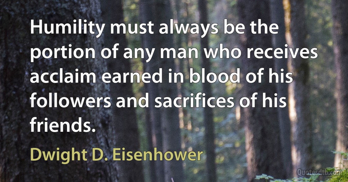 Humility must always be the portion of any man who receives acclaim earned in blood of his followers and sacrifices of his friends. (Dwight D. Eisenhower)