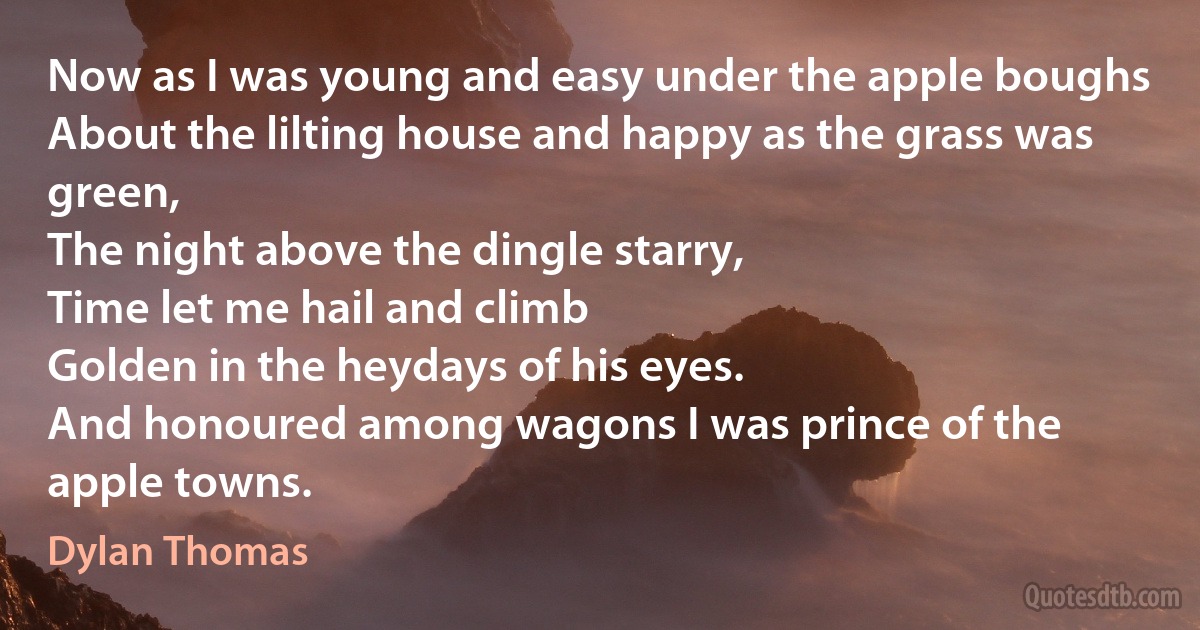 Now as I was young and easy under the apple boughs
About the lilting house and happy as the grass was green,
The night above the dingle starry,
Time let me hail and climb
Golden in the heydays of his eyes.
And honoured among wagons I was prince of the apple towns. (Dylan Thomas)