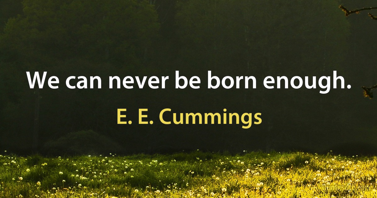 We can never be born enough. (E. E. Cummings)