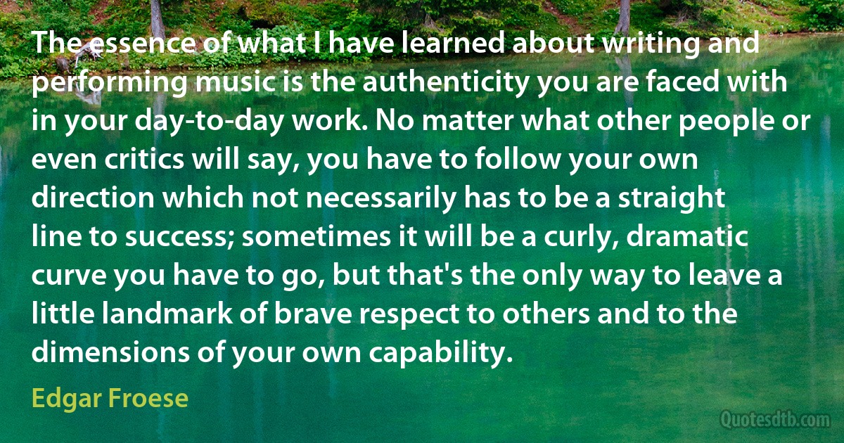 The essence of what I have learned about writing and performing music is the authenticity you are faced with in your day-to-day work. No matter what other people or even critics will say, you have to follow your own direction which not necessarily has to be a straight line to success; sometimes it will be a curly, dramatic curve you have to go, but that's the only way to leave a little landmark of brave respect to others and to the dimensions of your own capability. (Edgar Froese)