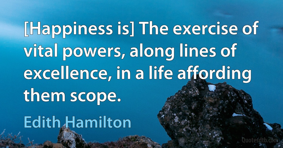 [Happiness is] The exercise of vital powers, along lines of excellence, in a life affording them scope. (Edith Hamilton)