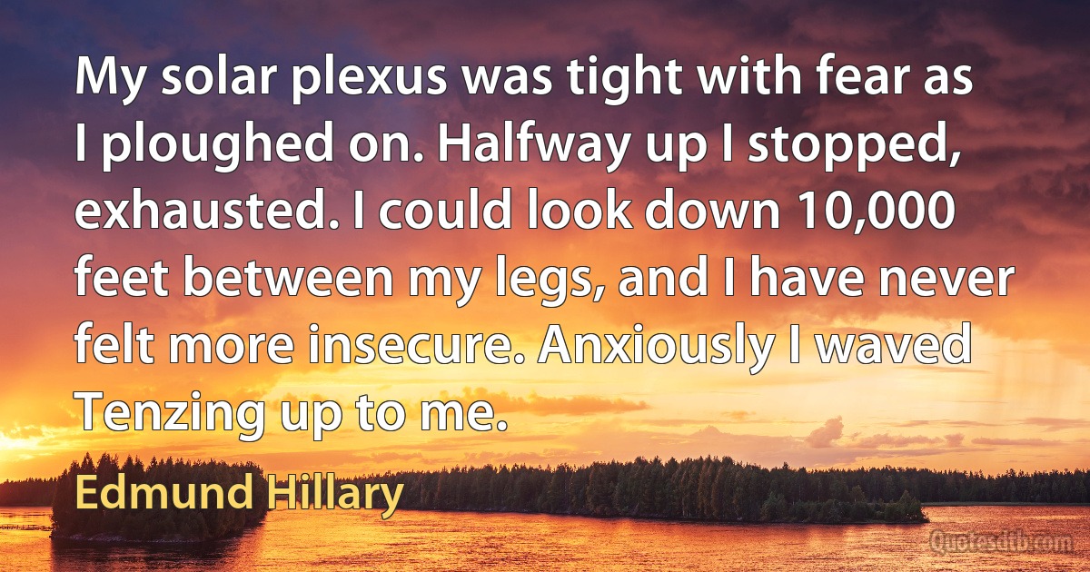 My solar plexus was tight with fear as I ploughed on. Halfway up I stopped, exhausted. I could look down 10,000 feet between my legs, and I have never felt more insecure. Anxiously I waved Tenzing up to me. (Edmund Hillary)