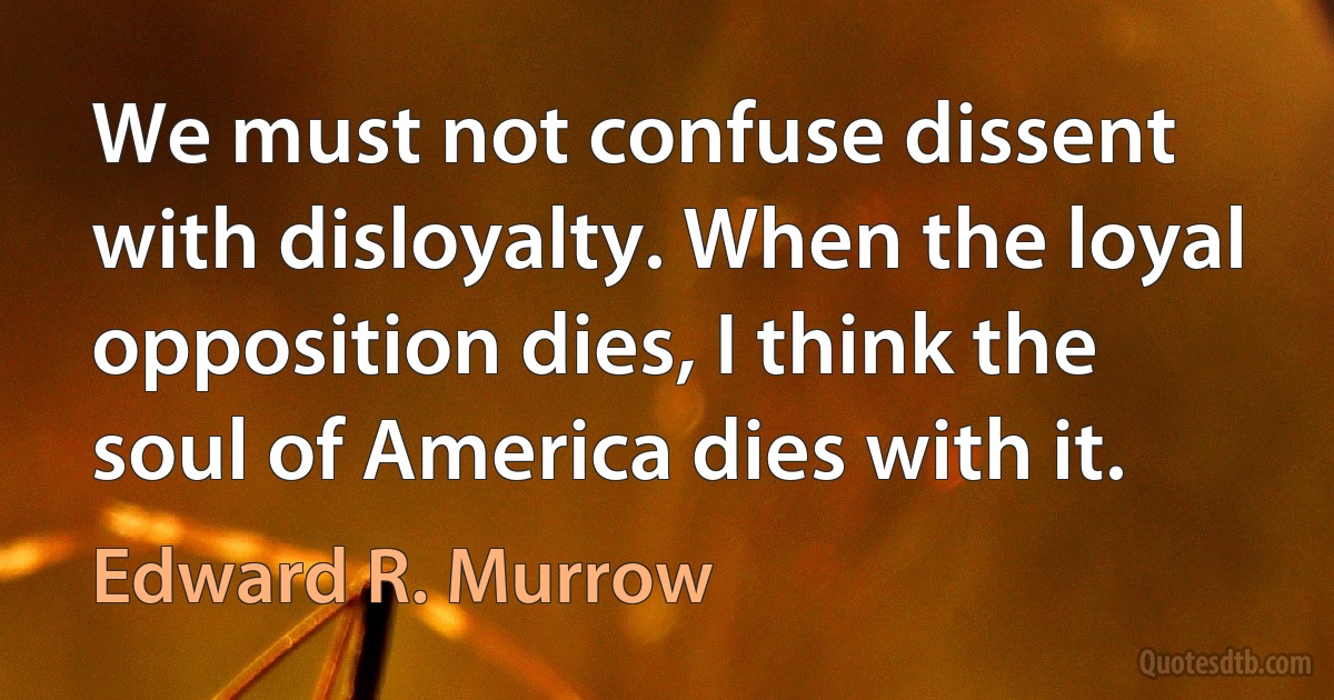 We must not confuse dissent with disloyalty. When the loyal opposition dies, I think the soul of America dies with it. (Edward R. Murrow)