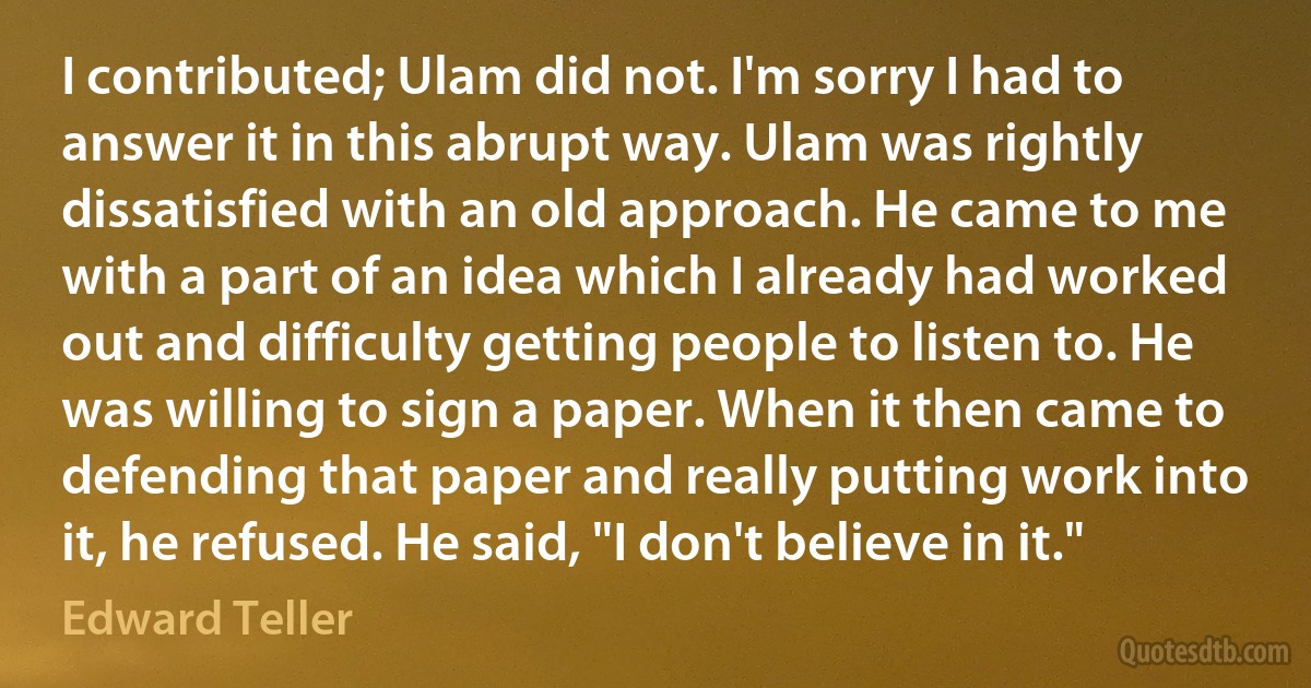 I contributed; Ulam did not. I'm sorry I had to answer it in this abrupt way. Ulam was rightly dissatisfied with an old approach. He came to me with a part of an idea which I already had worked out and difficulty getting people to listen to. He was willing to sign a paper. When it then came to defending that paper and really putting work into it, he refused. He said, "I don't believe in it." (Edward Teller)