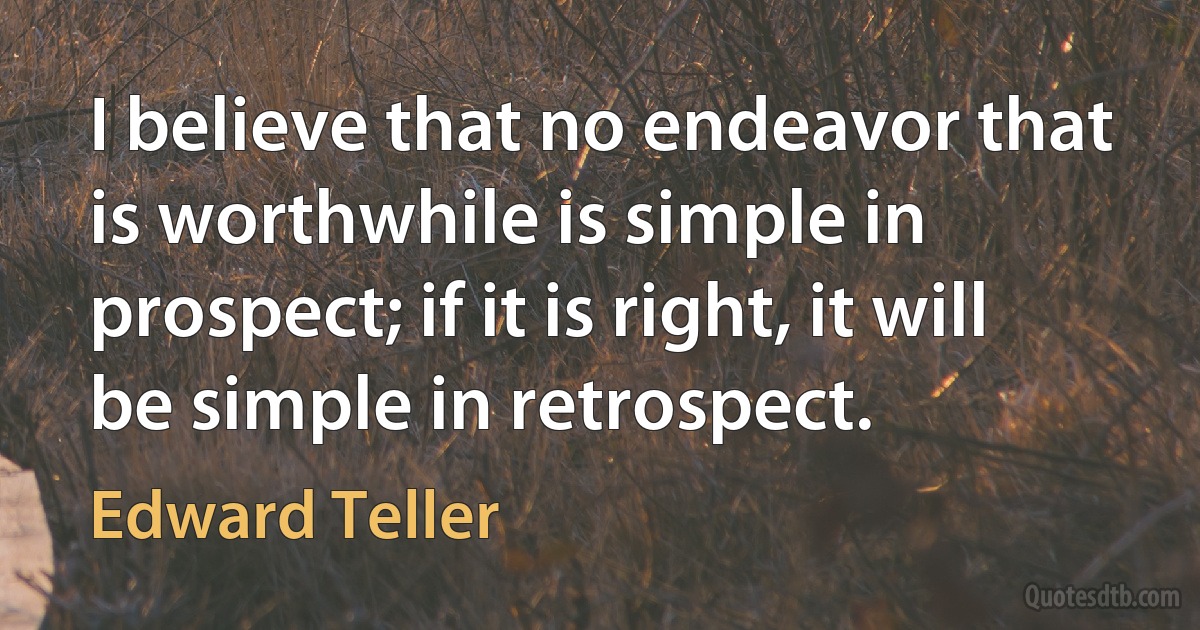 I believe that no endeavor that is worthwhile is simple in prospect; if it is right, it will be simple in retrospect. (Edward Teller)