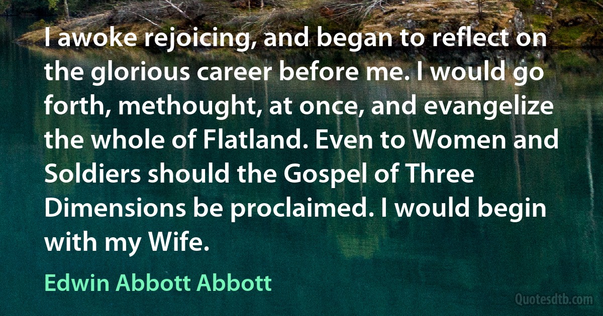 I awoke rejoicing, and began to reflect on the glorious career before me. I would go forth, methought, at once, and evangelize the whole of Flatland. Even to Women and Soldiers should the Gospel of Three Dimensions be proclaimed. I would begin with my Wife. (Edwin Abbott Abbott)