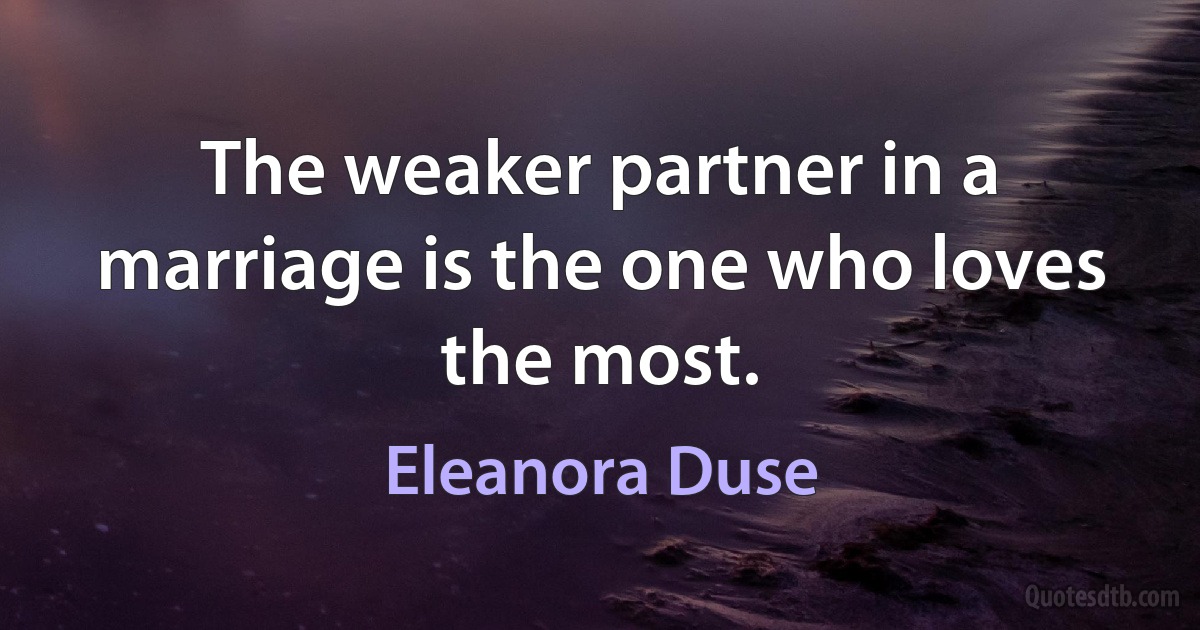 The weaker partner in a marriage is the one who loves the most. (Eleanora Duse)