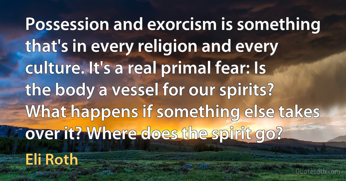 Possession and exorcism is something that's in every religion and every culture. It's a real primal fear: Is the body a vessel for our spirits? What happens if something else takes over it? Where does the spirit go? (Eli Roth)