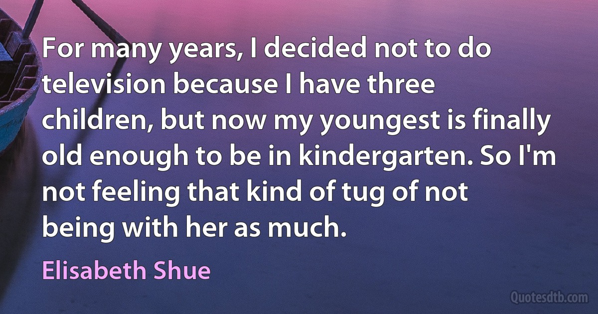 For many years, I decided not to do television because I have three children, but now my youngest is finally old enough to be in kindergarten. So I'm not feeling that kind of tug of not being with her as much. (Elisabeth Shue)