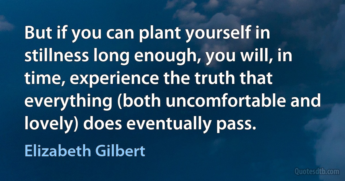 But if you can plant yourself in stillness long enough, you will, in time, experience the truth that everything (both uncomfortable and lovely) does eventually pass. (Elizabeth Gilbert)