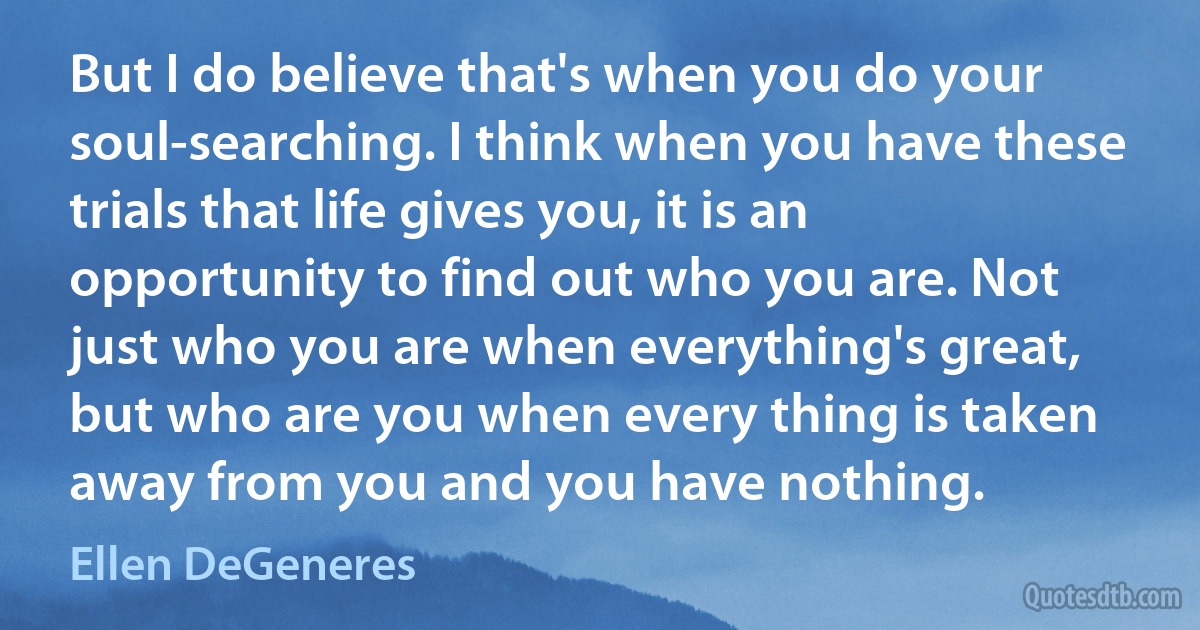 But I do believe that's when you do your soul-searching. I think when you have these trials that life gives you, it is an opportunity to find out who you are. Not just who you are when everything's great, but who are you when every thing is taken away from you and you have nothing. (Ellen DeGeneres)