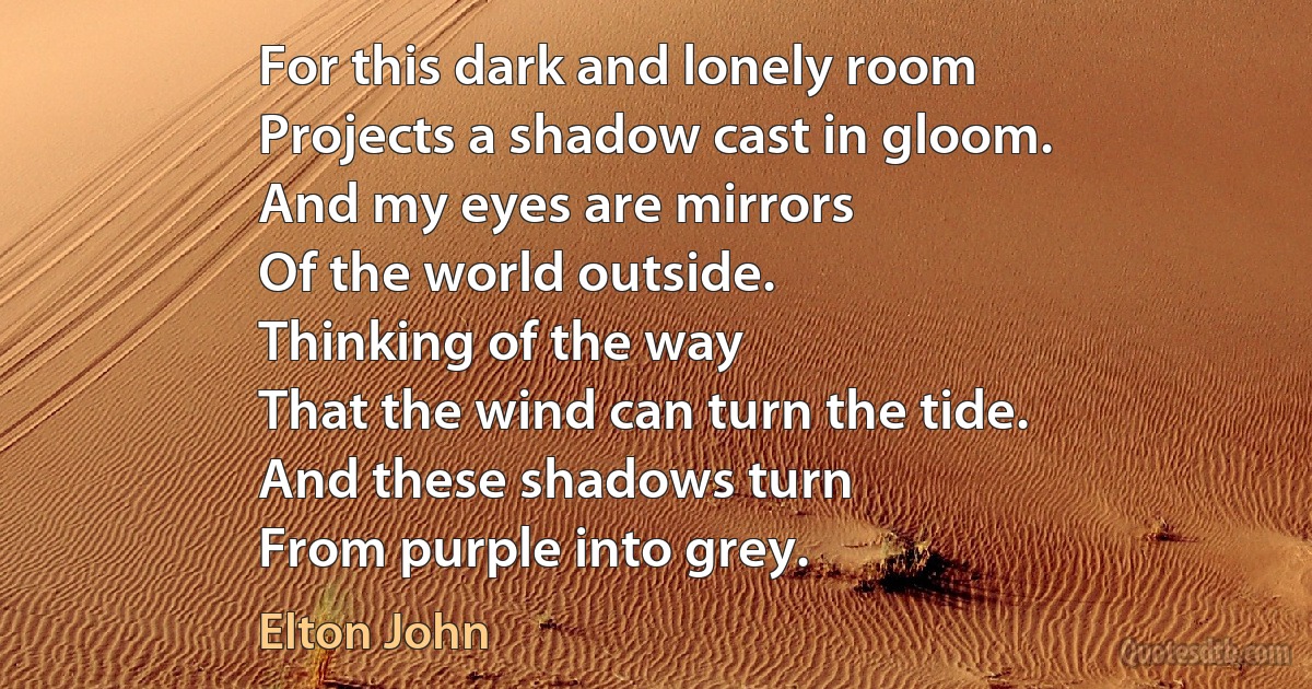 For this dark and lonely room
Projects a shadow cast in gloom.
And my eyes are mirrors
Of the world outside.
Thinking of the way
That the wind can turn the tide.
And these shadows turn
From purple into grey. (Elton John)