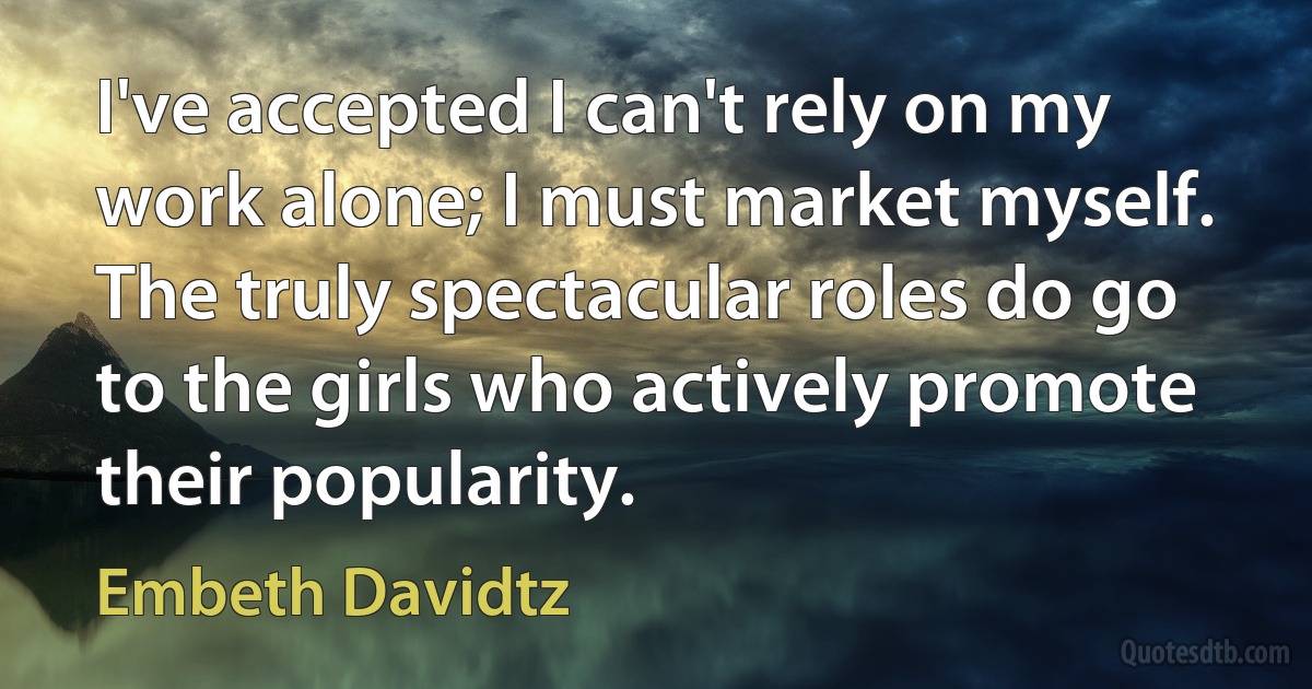 I've accepted I can't rely on my work alone; I must market myself. The truly spectacular roles do go to the girls who actively promote their popularity. (Embeth Davidtz)