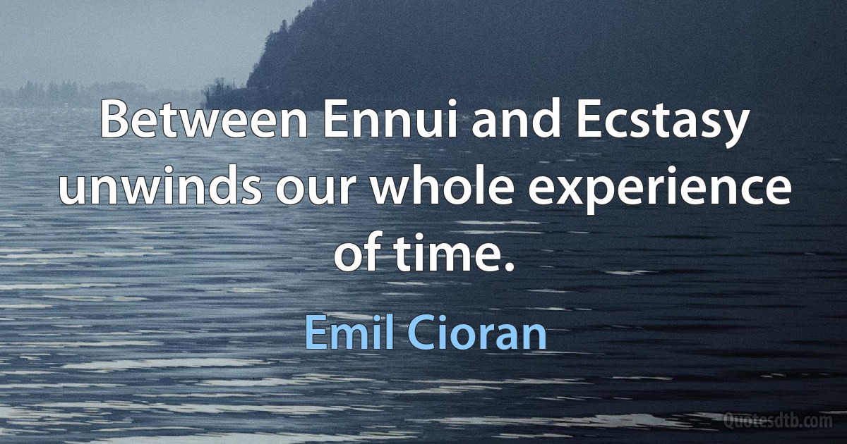 Between Ennui and Ecstasy unwinds our whole experience of time. (Emil Cioran)