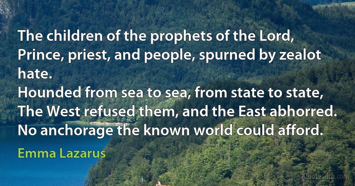 The children of the prophets of the Lord,
Prince, priest, and people, spurned by zealot hate.
Hounded from sea to sea, from state to state,
The West refused them, and the East abhorred.
No anchorage the known world could afford. (Emma Lazarus)