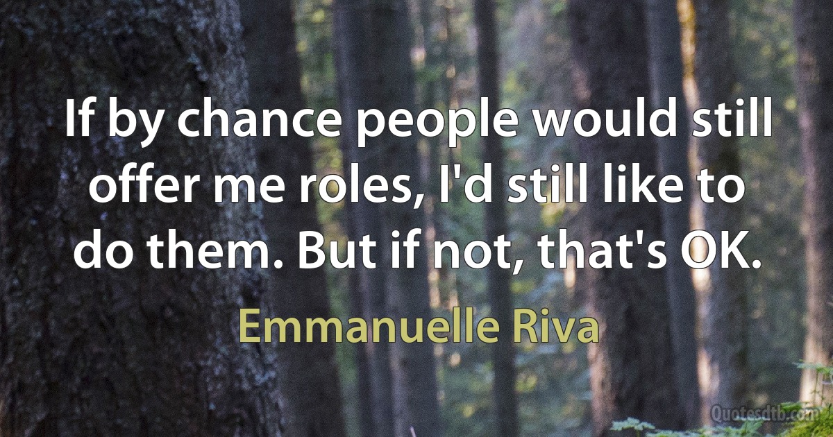 If by chance people would still offer me roles, I'd still like to do them. But if not, that's OK. (Emmanuelle Riva)