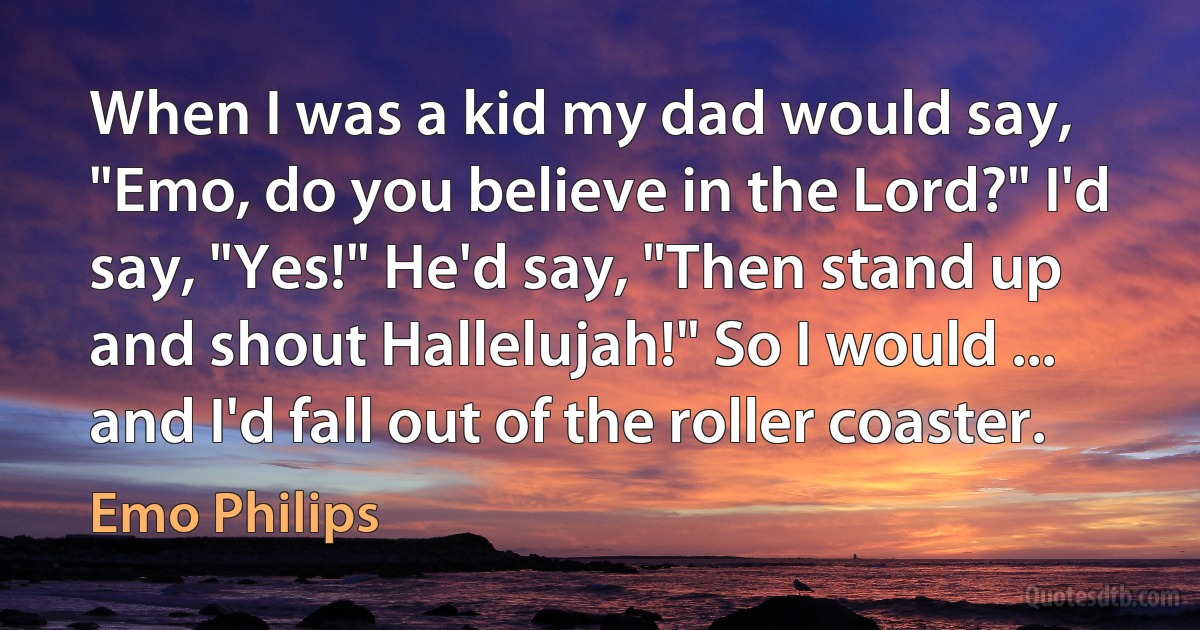 When I was a kid my dad would say, "Emo, do you believe in the Lord?" I'd say, "Yes!" He'd say, "Then stand up and shout Hallelujah!" So I would ... and I'd fall out of the roller coaster. (Emo Philips)